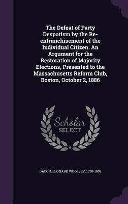 Full Download The Defeat of Party Despotism by the Re-Enfranchisement of the Individual Citizen. an Argument for the Restoration of Majority Elections, Presented to the Massachusetts Reform Club, Boston, October 2, 1886 - Leonard Woolsey Bacon file in ePub