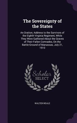 Download The Sovereignty of the States: An Oration; Address to the Survivors of the Eighth Virginia Regiment, While They Were Gathered about the Graves of Their Fallen Comrades, on the Battle-Ground of Manassas, July 21, 1910 - Walter Neale | PDF