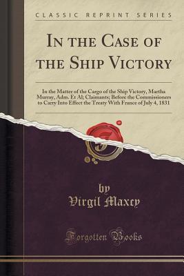 Download In the Case of the Ship Victory: In the Matter of the Cargo of the Ship Victory, Martha Murray, Adm. Et Al; Claimants; Before the Commissioners to Carry Into Effect the Treaty with France of July 4, 1831 (Classic Reprint) - Virgil Maxcy | PDF