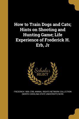 Read Online How to Train Dogs and Cats; Hints on Shooting and Hunting Game; Life Experience of Frederick H. Erb, Jr - Frederick 1856- Erb file in PDF