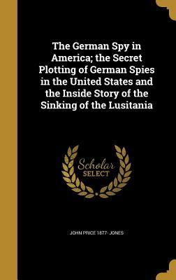 Read The German Spy in America; The Secret Plotting of German Spies in the United States and the Inside Story of the Sinking of the Lusitania - John Price Jones | PDF
