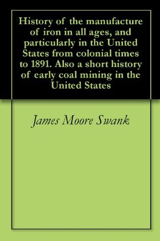 Download History of the manufacture of iron in all ages, and particularly in the United States from colonial times to 1891. Also a short history of early coal mining in the United States - James Moore Swank file in PDF