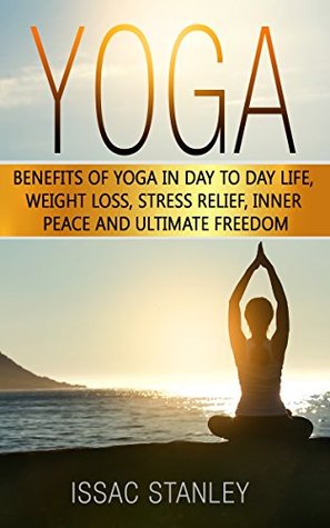 Full Download Yoga: Benefits of Yoga in Day to Day life, Weight Loss, Stress Relief, Inner Peace and Ultimate Freedom. ( Yoga for Beginners, Yoga Poses, Mindfulness,  Yoga Poses, Meditation, Self-Help Book 1) - Issac Stanley | ePub