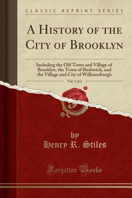 Read A History of the City of Brooklyn, Vol. 1 of 2: Including the Old Town and Village of Brooklyn, the Town of Bushwick, and the Village and City of Williamsburgh (Classic Reprint) - Henry R Stiles | PDF
