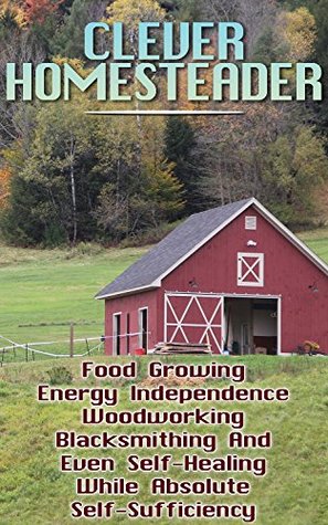 Read Online Clever Homesteader: Food Growing, Energy Independence, Woodworking, Blacksmithing And Even Self-Healing While Absolute Self-Sufficiency - John Harrison file in ePub