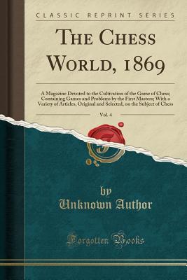 Full Download The Chess World, 1869, Vol. 4: A Magazine Devoted to the Cultivation of the Game of Chess; Containing Games and Problems by the First Masters; With a Variety of Articles, Original and Selected, on the Subject of Chess (Classic Reprint) - Unknown | PDF