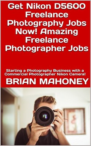 Read Get Nikon D5600 Freelance Photography Jobs Now! Amazing Freelance Photographer Jobs: Starting a Photography Business with a Commercial Photographer Nikon Camera! - Brian Mahoney | ePub