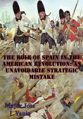 Read Online The Role Of Spain In The American Revolution: An Unavoidable Strategic Mistake - Major Jose I. Yaniz | PDF