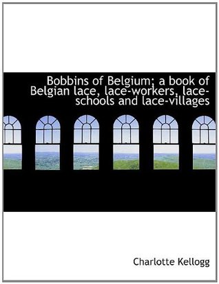 Read Online Bobbins of Belgium; a book of Belgian lace, lace-workers, lace-schools and lace-villages - Charlotte Kellogg | ePub