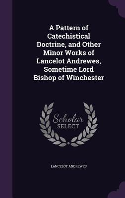 Read Online A Pattern of Catechistical Doctrine, and Other Minor Works of Lancelot Andrewes, Sometime Lord Bishop of Winchester - Lancelot Andrewes | PDF