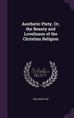 Read Online Aesthetic Piety, Or, the Beauty and Loveliness of the Christian Religion - William Bacon | PDF