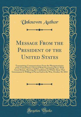 Read Message from the President of the United States: Transmitting Communications from the Plenipotentiaries of the United States Charged with Negotiating Peace with Great Britain, Showing the Conditions on Which Alone That Government Is Willing to Put an End - Unknown | ePub