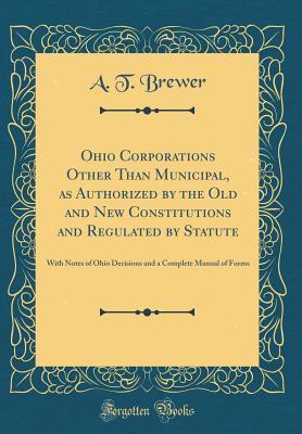 Read Online Ohio Corporations Other Than Municipal, as Authorized by the Old and New Constitutions and Regulated by Statute: With Notes of Ohio Decisions and a Complete Manual of Forms (Classic Reprint) - A T Brewer file in PDF