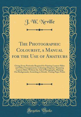 Read The Photographic Colourist, a Manual for the Use of Amateurs: Giving Every Particular Required for Painting Lantern Slides and Other Transparencies, Colouring Diagrams, Preparing Lantern Slides Without the Aid of Photography, Blacking Out Backgrounds, Scr - J W Neville file in ePub