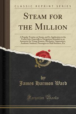 Download Steam for the Million: A Popular Treatise on Steam, and Its Application to the Useful Arts, Especially to Navigation; Intended as an Instructor for Young Seamen, Mechanics' Apprentices, Academic Students, Passengers in Mail Steamers, Etc - James Harmon Ward | ePub