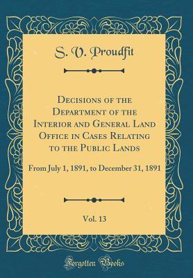 Full Download Decisions of the Department of the Interior and General Land Office in Cases Relating to the Public Lands, Vol. 13: From July 1, 1891, to December 31, 1891 (Classic Reprint) - S V Proudfit | PDF
