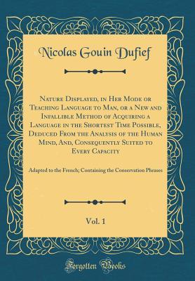 Full Download Nature Displayed, in Her Mode or Teaching Language to Man, or a New and Infallible Method of Acquiring a Language in the Shortest Time Possible, Deduced from the Analysis of the Human Mind, And, Consequently Suited to Every Capacity, Vol. 1: Adapted to Th - Nicolas Gouin Dufief file in PDF