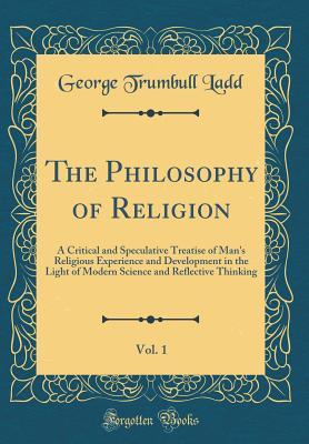 Read Online The Philosophy of Religion, Vol. 1: A Critical and Speculative Treatise of Man's Religious Experience and Development in the Light of Modern Science and Reflective Thinking (Classic Reprint) - George Trumbull Ladd | PDF