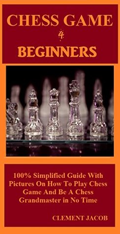 Read Online Chess Game 4 Beginners: 100% Simplified Guide With Pictures On How To Play Chess Game And Be A Chess Grandmaster in No Time - Clement Jacob file in PDF