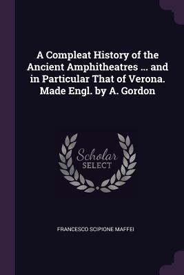 Read Online A Compleat History of the Ancient Amphitheatres  and in Particular That of Verona. Made Engl. by A. Gordon - Scipione Maffei | PDF