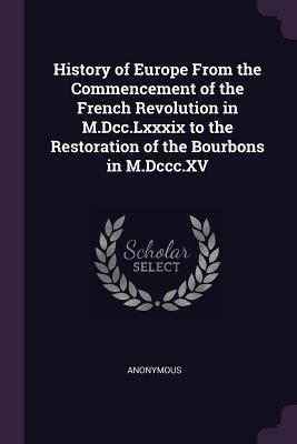 Read Online History of Europe from the Commencement of the French Revolution in M.DCC.LXXXIX to the Restoration of the Bourbons in M.DCCC.XV - Anonymous file in PDF