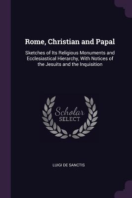 Download Rome, Christian and Papal: Sketches of Its Religious Monuments and Ecclesiastical Hierarchy, with Notices of the Jesuits and the Inquisition - Luigi Desanctis | PDF