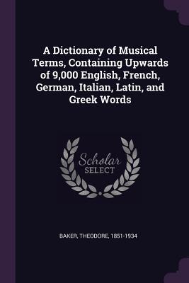 Full Download A Dictionary of Musical Terms, Containing Upwards of 9,000 English, French, German, Italian, Latin, and Greek Words - Theodore Baker | PDF