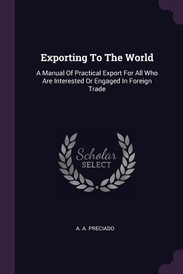 Read Online Exporting to the World: A Manual of Practical Export for All Who Are Interested or Engaged in Foreign Trade - A.A. Preciado | PDF