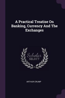 Read A Practical Treatise on Banking, Currency and the Exchanges - Arthur Crump | PDF
