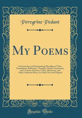 Full Download My Poems: An Instructive and Entertaining Miscellany of Tales, Translations, Reflections, Thoughts, Similes, Sentiments, and a Variety of Serious, Comic, Humorous, and Other Ludicrous Pieces, in a Style New and Original (Classic Reprint) - Peregrine Pedant file in PDF