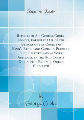 Download Reports of Sir George Croke, Knight, Formerly One of the Justices of the Courts of King's-Bench and Common-Pleas, of Such Select Cases as Were Adjudged in the Said Courts During the Reign of Queen Elizabeth (Classic Reprint) - George Croke file in ePub
