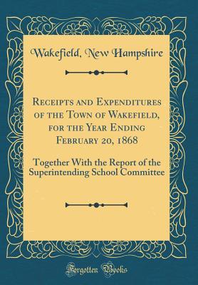 Download Receipts and Expenditures of the Town of Wakefield, for the Year Ending February 20, 1868: Together with the Report of the Superintending School Committee (Classic Reprint) - Wakefield New Hampshire | PDF