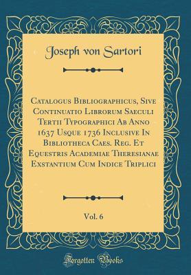 Full Download Catalogus Bibliographicus, Sive Continuatio Librorum Saeculi Tertii Typographici AB Anno 1637 Usque 1736 Inclusive in Bibliotheca Caes. Reg. Et Equestris Academiae Theresianae Exstantium Cum Indice Triplici, Vol. 6 (Classic Reprint) - Joseph Von Sartori file in PDF