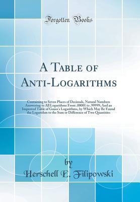 Full Download A Table of Anti-Logarithms: Containing to Seven Places of Decimals, Natural Numbers Answering to All Logarithms from .00001 to .99999; And an Improved Table of Gauss's Logarithms, by Which May Be Found the Logarithm to the Sum or Difference of Two Quantit - Herschell E Filipowski file in PDF