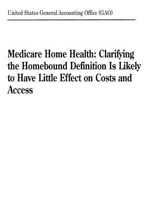 Read Online Medicare Home Health: Clarifying the Homebound Definition Is Likely to Have Little Effect on Costs and Access - U.S. General Government Accountability Office | PDF