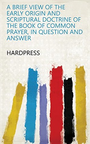 Read Online A brief view of the early origin and scriptural doctrine of the Book of common prayer, in question and answer - HardPress | ePub