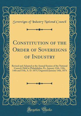 Download Constitution of the Order of Sovereigns of Industry: Revised and Adopted at the Annual Session of the National Council, Held at Philadelphia, Pa., January 12th, 13th, 14th and 15th, A. D. 1875; Organized January 14th, 1874 (Classic Reprint) - Sovereigns of Industry National Council | PDF