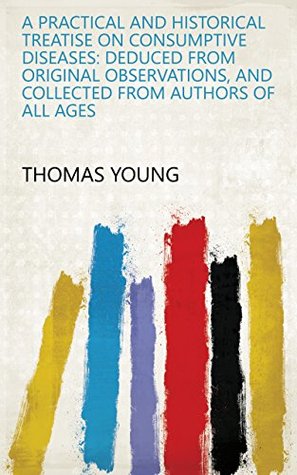 Read A Practical and Historical Treatise on Consumptive Diseases: Deduced from Original Observations, and Collected from Authors of All Ages - Thomas Young file in PDF