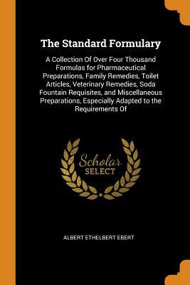 Read Online The Standard Formulary: A Collection of Over Four Thousand Formulas for Pharmaceutical Preparations, Family Remedies, Toilet Articles, Veterinary Remedies, Soda Fountain Requisites, and Miscellaneous Preparations, Especially Adapted to the Requirements of - Albert Ethelbert Ebert | ePub