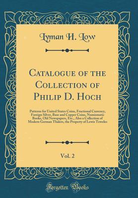 Read Online Catalogue of the Collection of Philip D. Hoch, Vol. 2: Patterns for United States Coins, Fractional Currency, Foreign Silver, Base and Copper Coins, Numismatic Books, Old Newspapers, Etc., Also a Collection of Modern German Thalers, the Property of Lewis - Lyman H Low file in ePub