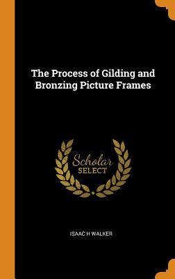 Read Online The Process of Gilding and Bronzing Picture Frames - Isaac H Walker | PDF