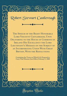 Read The Speech of the Right Honorable Lord Viscount Castlereagh, Upon Delivering to the House of Commons of Ireland His Excellency the Lord Lieutenant's Message on the Subject of an Incorporating Union with Great Britain, with the Resolutions: Containing the - Robert Stewart Castlereagh | ePub