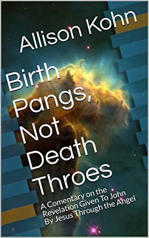 Full Download Birth Pangs, Not Death Throes: A Comentary on the Revelation Given To John By Jesus Through the Angel - Allison Kohn | PDF