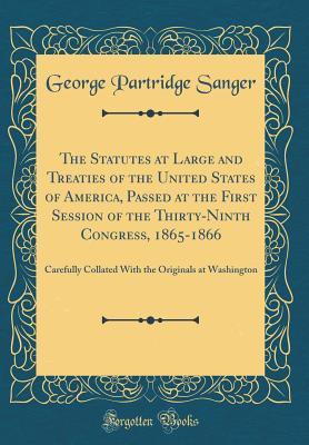 Read The Statutes at Large and Treaties of the United States of America, Passed at the First Session of the Thirty-Ninth Congress, 1865-1866: Carefully Collated with the Originals at Washington (Classic Reprint) - George Partridge Sanger file in PDF