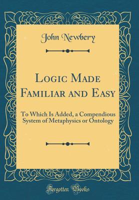 Full Download Logic Made Familiar and Easy: To Which Is Added, a Compendious System of Metaphysics or Ontology (Classic Reprint) - John Newbery | PDF