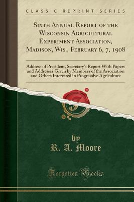 Full Download Sixth Annual Report of the Wisconsin Agricultural Experiment Association, Madison, Wis., February 6, 7, 1908: Address of President, Secretary's Report with Papers and Addresses Given by Members of the Association and Others Interested in Progressive Agric - R a Moore file in ePub