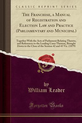 Read Online The Franchise, a Manual of Registration and Election Law and Practice (Parliamentary and Municipal): Together with the Acts of Parliament Relating Thereto, and References to the Leading Cases Thereon, Brought Down to the Close of the Session 42 and 43 Vic - William Leader | PDF