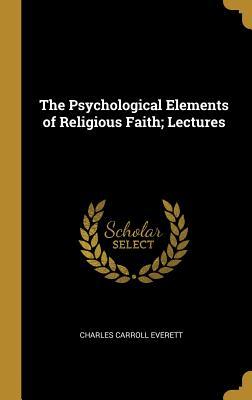 Read Online The Psychological Elements of Religious Faith; Lectures - Charles Carroll Everett | ePub
