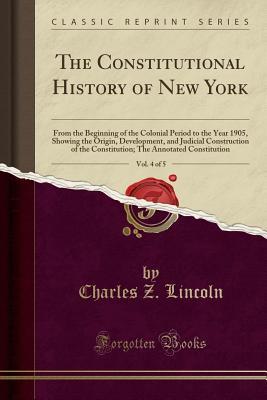 Read The Constitutional History of New York, Vol. 4 of 5: From the Beginning of the Colonial Period to the Year 1905, Showing the Origin, Development, and Judicial Construction of the Constitution; The Annotated Constitution (Classic Reprint) - Charles Zebina Lincoln file in ePub