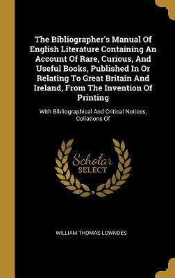 Read Online The Bibliographer's Manual of English Literature Containing an Account of Rare, Curious, and Useful Books, Published in or Relating to Great Britain and Ireland, from the Invention of Printing: With Bibliographical and Critical Notices, Collations of - William Thomas Lowndes file in PDF